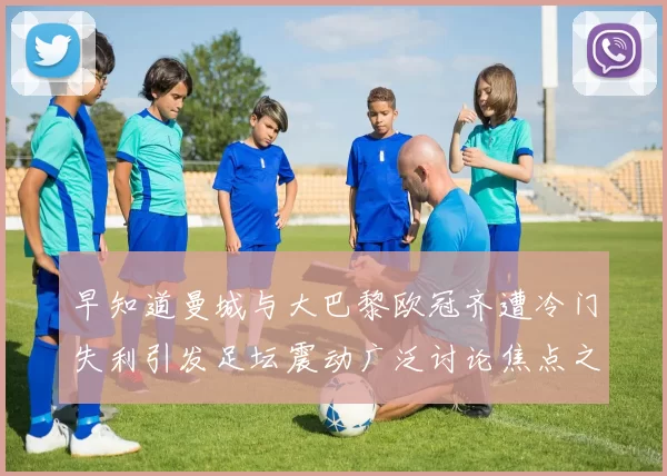 早知道曼城与大巴黎欧冠齐遭冷门失利引发足坛震动广泛讨论焦点之